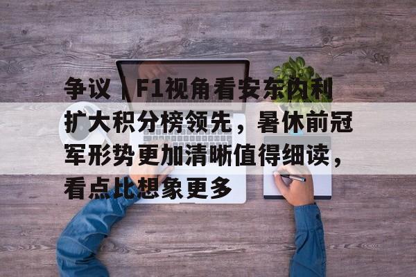 争议｜F1视角看安东内利扩大积分榜领先，暑休前冠军形势更加清晰值得细读，看点比想象更多