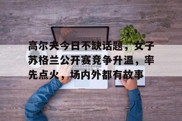 高尔夫今日不缺话题，女子苏格兰公开赛竞争升温，率先点火，场内外都有故事