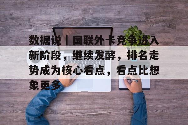 数据说｜国联外卡竞争进入新阶段，继续发酵，排名走势成为核心看点，看点比想象更多
