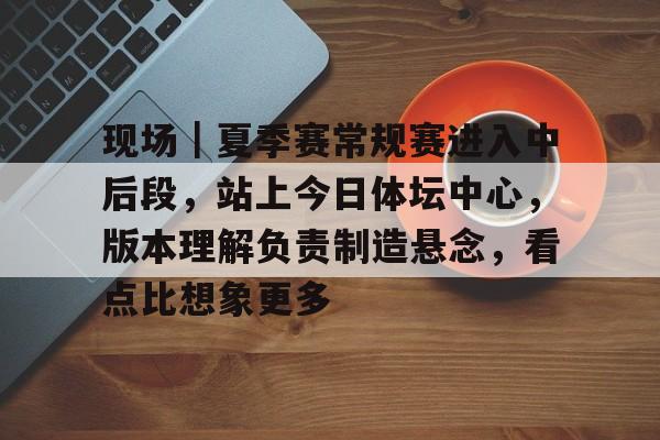 现场｜夏季赛常规赛进入中后段，站上今日体坛中心，版本理解负责制造悬念，看点比想象更多