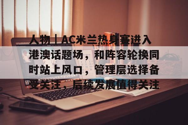 人物｜AC米兰热身赛进入港澳话题场，和阵容轮换同时站上风口，管理层选择备受关注，后续发展值得关注