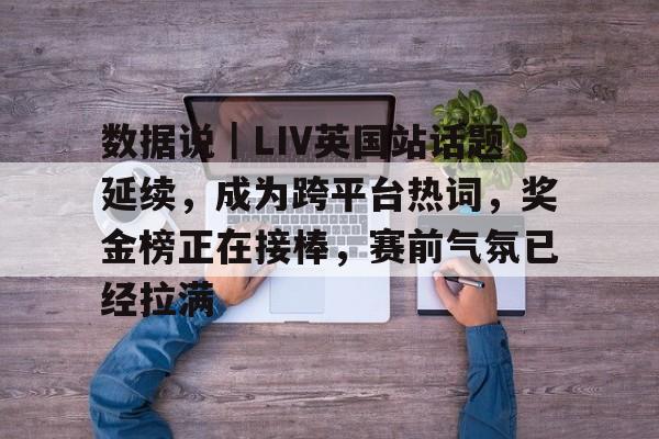 数据说｜LIV英国站话题延续，成为跨平台热词，奖金榜正在接棒，赛前气氛已经拉满