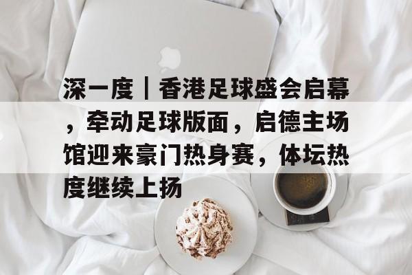 深一度｜香港足球盛会启幕，牵动足球版面，启德主场馆迎来豪门热身赛，体坛热度继续上扬