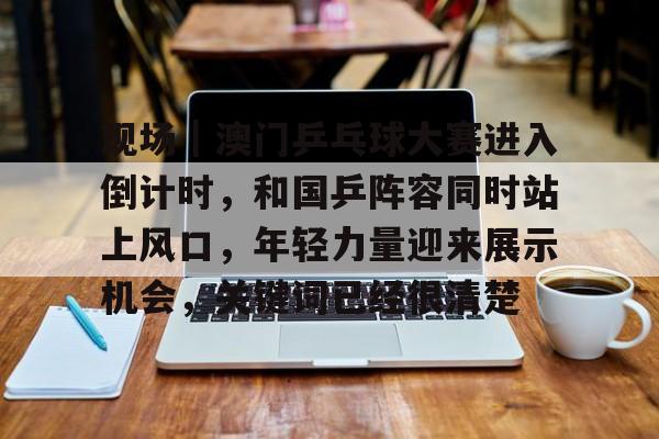 现场｜澳门乒乓球大赛进入倒计时，和国乒阵容同时站上风口，年轻力量迎来展示机会，关键词已经很清楚