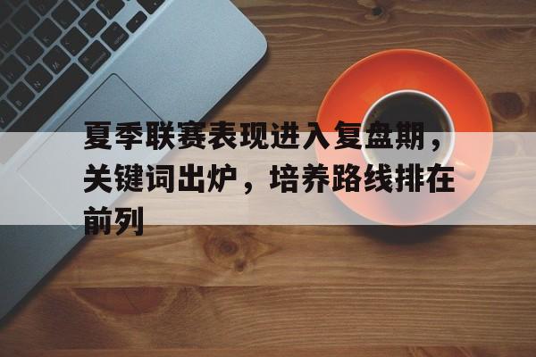 夏季联赛表现进入复盘期，关键词出炉，培养路线排在前列