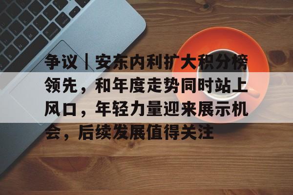 争议｜安东内利扩大积分榜领先，和年度走势同时站上风口，年轻力量迎来展示机会，后续发展值得关注
