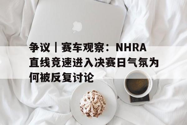 争议｜赛车观察：NHRA直线竞速进入决赛日气氛为何被反复讨论