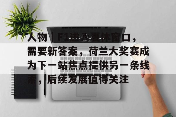 人物｜F1进入夏休窗口，需要新答案，荷兰大奖赛成为下一站焦点提供另一条线索，后续发展值得关注