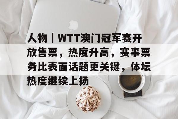 人物｜WTT澳门冠军赛开放售票，热度升高，赛事票务比表面话题更关键，体坛热度继续上扬