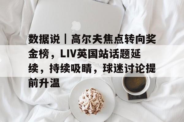数据说|高尔夫焦点转向奖金榜,LIV英国站话题延续,持续吸睛,球迷讨论提前升温 数据说|高尔夫焦点转向奖金榜,LIV英国站话题延续,持续吸睛,球迷讨论提前升温