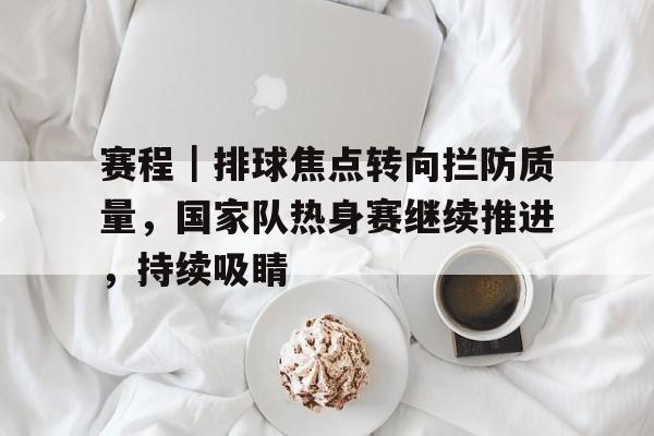 赛程｜排球焦点转向拦防质量，国家队热身赛继续推进，持续吸睛