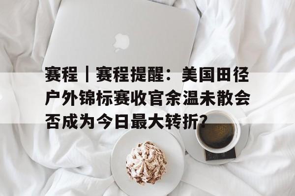 赛程｜赛程提醒：美国田径户外锦标赛收官余温未散会否成为今日最大转折？