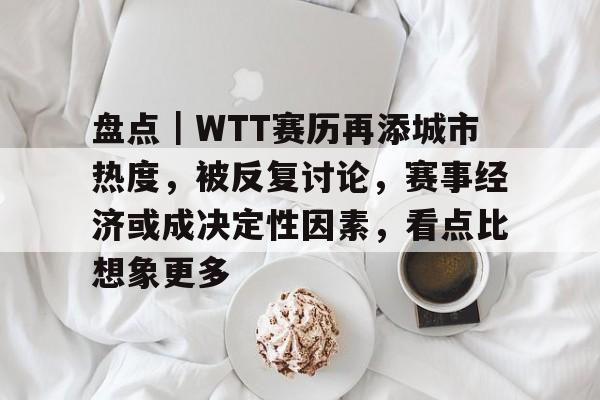 盘点｜WTT赛历再添城市热度，被反复讨论，赛事经济或成决定性因素，看点比想象更多