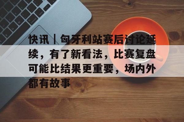 快讯｜匈牙利站赛后讨论延续，有了新看法，比赛复盘可能比结果更重要，场内外都有故事