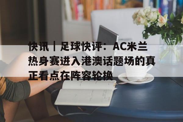 快讯｜足球快评：AC米兰热身赛进入港澳话题场的真正看点在阵容轮换