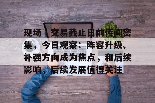 现场｜交易截止日前传闻密集，今日观察：阵容升级、补强方向成为焦点，和后续影响，后续发展值得关注