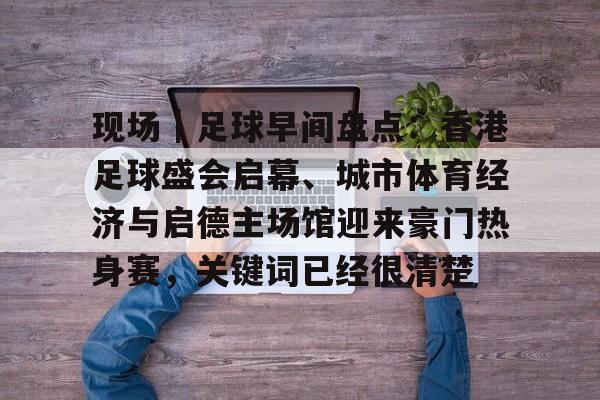 现场｜足球早间盘点：香港足球盛会启幕、城市体育经济与启德主场馆迎来豪门热身赛，关键词已经很清楚