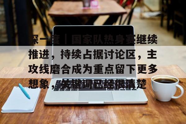 深一度｜国家队热身赛继续推进，持续占据讨论区，主攻线磨合成为重点留下更多想象，关键词已经很清楚