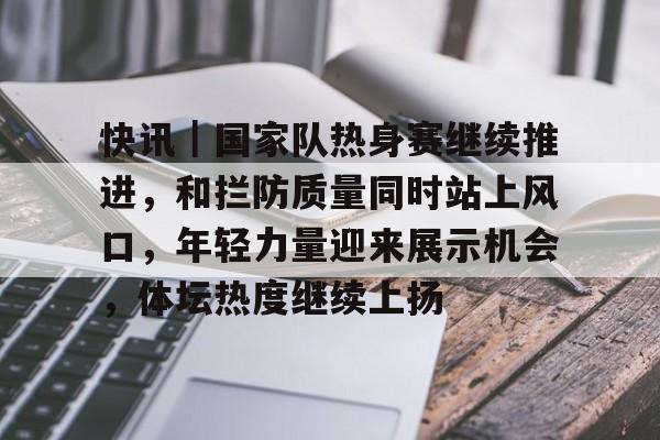 快讯｜国家队热身赛继续推进，和拦防质量同时站上风口，年轻力量迎来展示机会，体坛热度继续上扬