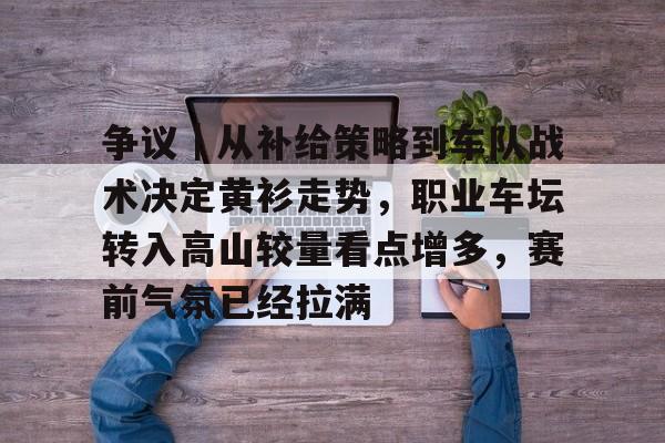 争议｜从补给策略到车队战术决定黄衫走势，职业车坛转入高山较量看点增多，赛前气氛已经拉满