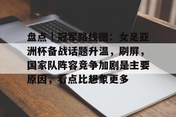 盘点｜冠军路线图：女足亚洲杯备战话题升温，刷屏，国家队阵容竞争加剧是主要原因，看点比想象更多