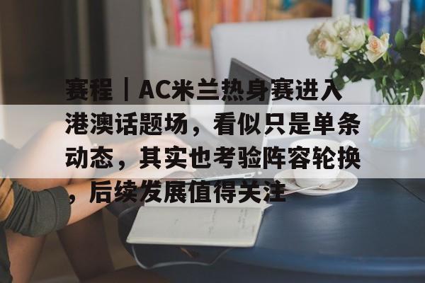 赛程｜AC米兰热身赛进入港澳话题场，看似只是单条动态，其实也考验阵容轮换，后续发展值得关注