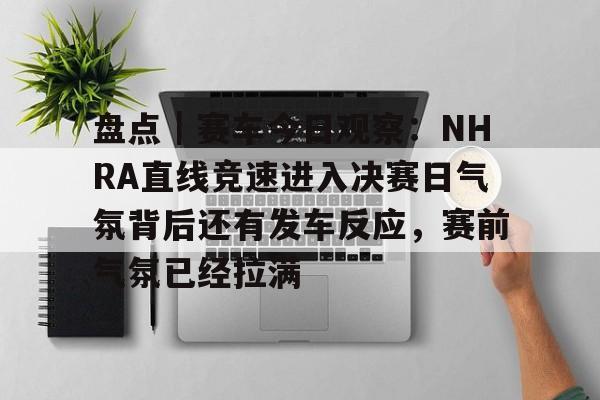 盘点｜赛车今日观察：NHRA直线竞速进入决赛日气氛背后还有发车反应，赛前气氛已经拉满
