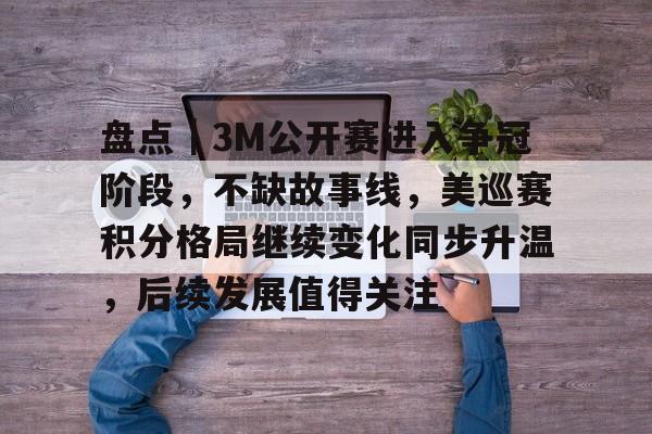 盘点｜3M公开赛进入争冠阶段，不缺故事线，美巡赛积分格局继续变化同步升温，后续发展值得关注