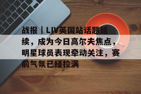 战报｜LIV英国站话题延续，成为今日高尔夫焦点，明星球员表现牵动关注，赛前气氛已经拉满