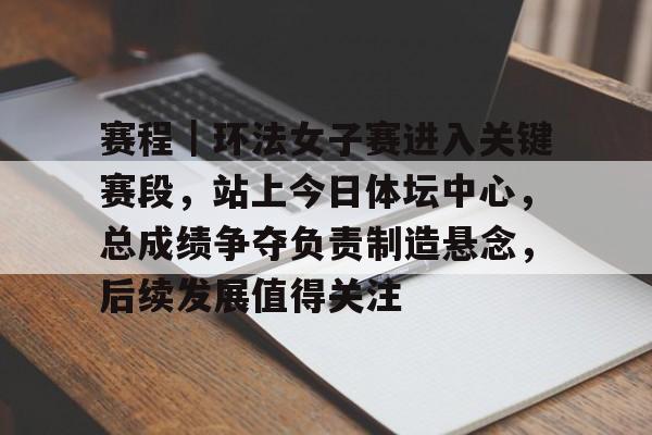 赛程｜环法女子赛进入关键赛段，站上今日体坛中心，总成绩争夺负责制造悬念，后续发展值得关注