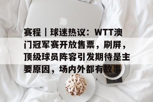 赛程｜球迷热议：WTT澳门冠军赛开放售票，刷屏，顶级球员阵容引发期待是主要原因，场内外都有故事
