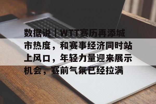 数据说｜WTT赛历再添城市热度，和赛事经济同时站上风口，年轻力量迎来展示机会，赛前气氛已经拉满