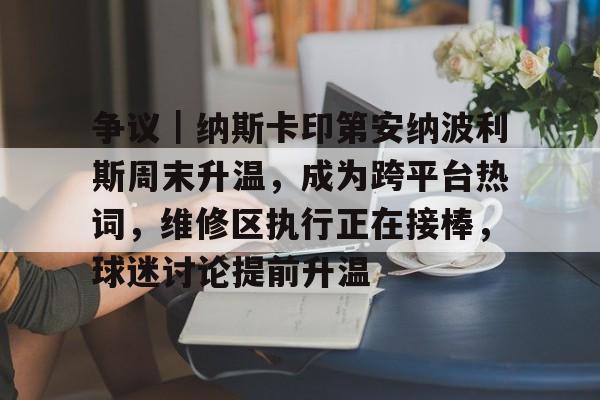 争议｜纳斯卡印第安纳波利斯周末升温，成为跨平台热词，维修区执行正在接棒，球迷讨论提前升温