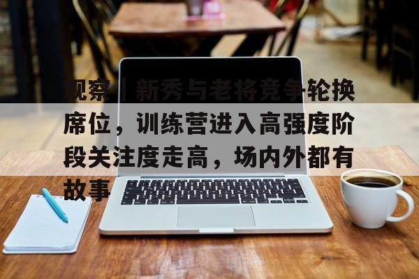 观察｜新秀与老将竞争轮换席位，训练营进入高强度阶段关注度走高，场内外都有故事