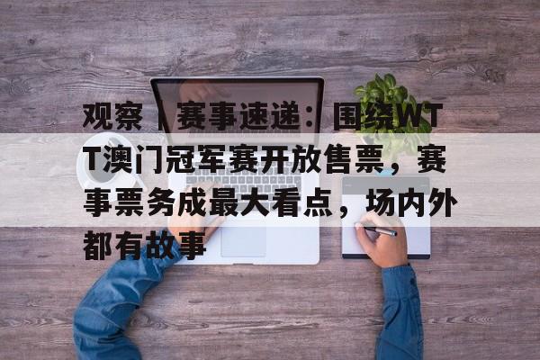 观察｜赛事速递：围绕WTT澳门冠军赛开放售票，赛事票务成最大看点，场内外都有故事