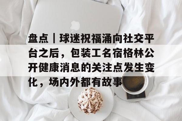 盘点｜球迷祝福涌向社交平台之后，包装工名宿格林公开健康消息的关注点发生变化，场内外都有故事