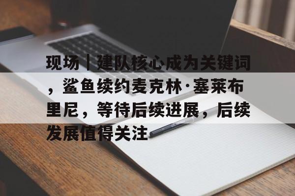 现场｜建队核心成为关键词，鲨鱼续约麦克林·塞莱布里尼，等待后续进展，后续发展值得关注