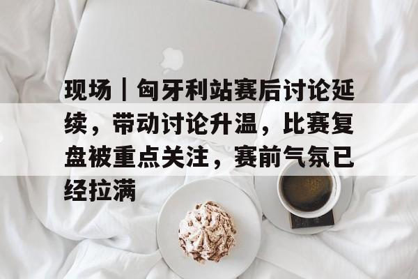 现场｜匈牙利站赛后讨论延续，带动讨论升温，比赛复盘被重点关注，赛前气氛已经拉满