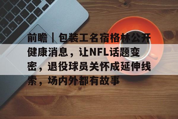 前瞻｜包装工名宿格林公开健康消息，让NFL话题变密，退役球员关怀成延伸线索，场内外都有故事
