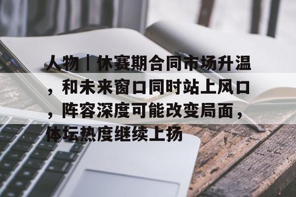 人物｜休赛期合同市场升温，和未来窗口同时站上风口，阵容深度可能改变局面，体坛热度继续上扬
