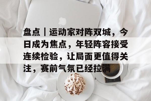 盘点｜运动家对阵双城，今日成为焦点，年轻阵容接受连续检验，让局面更值得关注，赛前气氛已经拉满