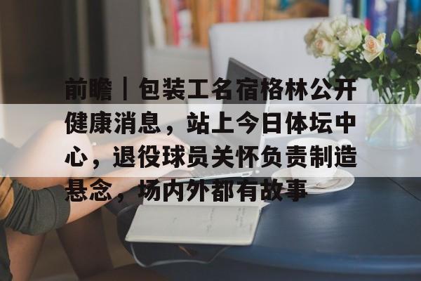 前瞻｜包装工名宿格林公开健康消息，站上今日体坛中心，退役球员关怀负责制造悬念，场内外都有故事