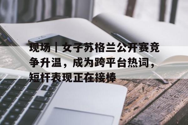 现场｜女子苏格兰公开赛竞争升温，成为跨平台热词，短杆表现正在接棒