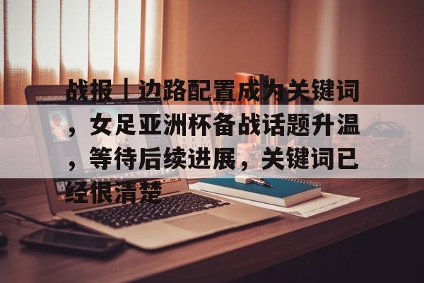 战报｜边路配置成为关键词，女足亚洲杯备战话题升温，等待后续进展，关键词已经很清楚
