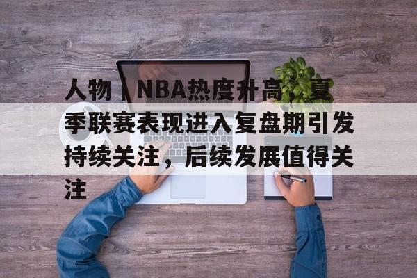 人物｜NBA热度升高，夏季联赛表现进入复盘期引发持续关注，后续发展值得关注