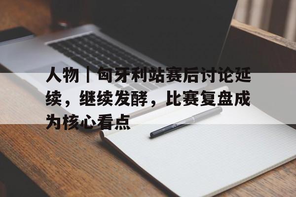人物｜匈牙利站赛后讨论延续，继续发酵，比赛复盘成为核心看点