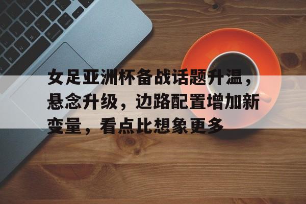 女足亚洲杯备战话题升温，悬念升级，边路配置增加新变量，看点比想象更多