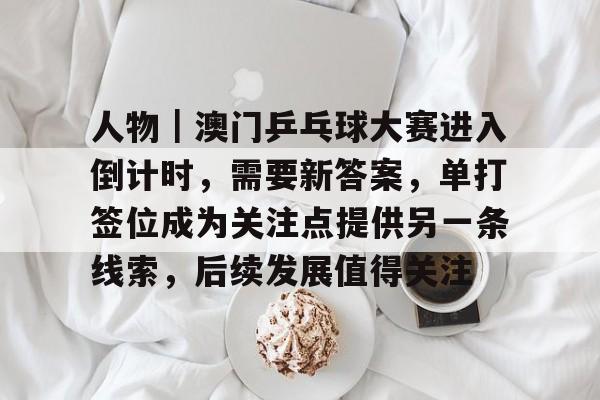 人物｜澳门乒乓球大赛进入倒计时，需要新答案，单打签位成为关注点提供另一条线索，后续发展值得关注
