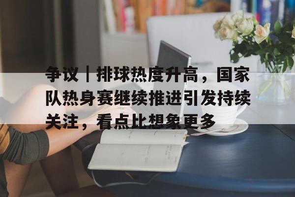 争议｜排球热度升高，国家队热身赛继续推进引发持续关注，看点比想象更多