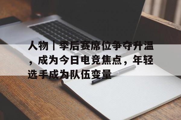 人物｜季后赛席位争夺升温，成为今日电竞焦点，年轻选手成为队伍变量